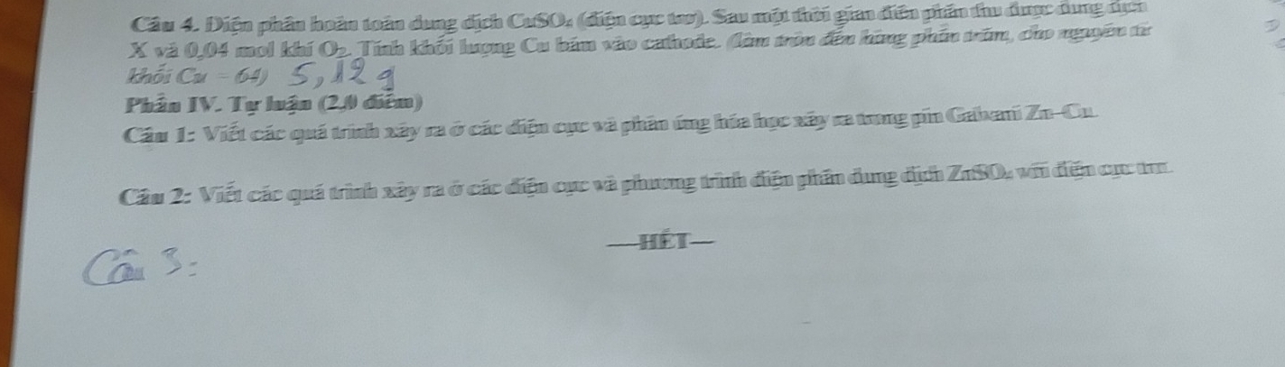 Diện phần hoàn toàn dung dịch CuSO, (điện cục tao). Sau một thời gian điện phần thu được dung tụcn
X và 0,04 mol khí Ob. Tính khối lượng Cu bám vào cahode. làm tròn đến hông phần trăm, cho ngyên từ 
khói Cu=64
Phần IV. Tự luận (2,0 điểm) 
Cầu 1: Viết các quá trình xây ra ở các điện cục và phân ứng hóa học xây ra trong pin Gabani Zn-Cu. 
Câu 2: Viết các quá trình xây ra ở các điện cục và phương trình điện phần dụng địch ZnSO, với điện cục tr 
Hết