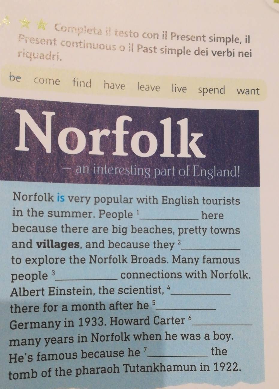 a Completa il testo con il Present simple, il 
Present continuous o il Past simple dei verbi nei 
riquadri. 
be come find have leave live spend want 
Norfolk 
— an interesting part of England! 
Norfolk is very popular with English tourists 
in the summer. People ¹_ here 
because there are big beaches, pretty towns 
and villages, and because they ?_ 
to explore the Norfolk Broads. Many famous 
people _connections with Norfolk. 
Albert Einstein, the scientist, “_ 
there for a month after he '_ 
Germany in 1933. Howard Carter _ 
many years in Norfolk when he was a boy. 
He's famous because he '_ 
the 
tomb of the pharaoh Tutankhamun in 1922.