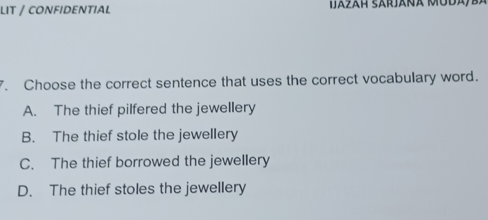 LIT / CONFIDENTIAL IJázäH SARJáñÁ MUDA/BA
7. Choose the correct sentence that uses the correct vocabulary word.
A. The thief pilfered the jewellery
B. The thief stole the jewellery
C. The thief borrowed the jewellery
D. The thief stoles the jewellery