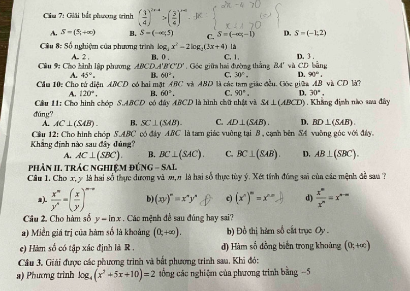 Giải bất phương trình ( 3/4 )^2x-4>( 3/4 )^x+1
A. S=(5;+∈fty ) B. S=(-∈fty ;5) C. S=(-∈fty ,-1) D. S=(-1;2)
* Câu 8: Số nghiệm của phương trình log _2x^2=2log _2(3x+4) là
A. 2 . B. 0 . C. 1. D. 3 .
Câu 9: Cho hình lập phương ABCD. A'B'C'D'. Góc giữa hai đường thẳng BA' và CD bằng
A. 45°. B. 60°. C. 30°. D. 90°.
Câu 10: Cho tứ diện ABCD có hai mặt ABC và ABD là các tam giác đều. Góc giữa AB và CD là?
A. 120°. B. 60°. C. 90°. D. 30°.
Câu 11: Cho hình chóp S.ABCD có đáy ABCD là hình chữ nhật và SA⊥ (ABCD). Khẳng định nào sau đây
đúng?
A. AC⊥ (SAB). B. SC⊥ (SAB). C. AD⊥ (SAB). D. BD⊥ (SAB).
Câu 12: Cho hình chóp S.ABC có đáy ABC là tam giác vuông tại B , cạnh bên SA vuông góc với đáy.
Khẳng định nào sau đây đúng?
A. AC⊥ (SBC). B. BC⊥ (SAC). C. BC⊥ (SAB). D. AB⊥ (SBC).
PHÀN II. TRÁC NGHIỆM ĐÚNG - SAI.
Câu 1. Cho x, y là hai số thực dương và m,n là hai số thực tùy ý. Xét tính đúng sai của các mệnh đề sau ?
a).  x^m/y^n =( x/y )^m-n b) (xy)^n=x^ny^n c) (x^n)^m=x^(n.m) d)  x^m/x^n =x^(n-m)
Câu 2. Cho hàm số y=ln x Các mệnh đề sau đúng hay sai?
a) Miền giá trị của hàm số là khoảng (0;+∈fty ). b) Đồ thị hàm số cắt trục Oy .
c) Hàm số có tập xác định là R . d) Hàm số đồng biến trong khoảng (0;+∈fty )
Câu 3. Giải được các phương trình và bất phương trình sau. Khi đó:
a) Phương trình log _4(x^2+5x+10)=2 tổng các nghiệm của phương trình bằng −5