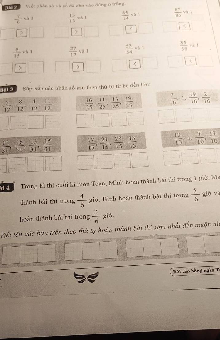 Viết phân số và số đã cho vào đùng ô trống:
 7/6  v à l
 15/13  và l
 65/14  và
 67/85  và l
∠ <
<tex>>

Bài 3ể Sắp xếp các phân số sau theo thứ tự từ bé đến lớn:
 5/12 , 8/12 , 4/12 , 11/12   16/25 , 11/25 , 13/25 , 19/25 
 7/16 , 1 ,  19/16 , 2/16 
 12/31 , 16/31 , 13/31 , 15/31 
 13/10 
 17/15 , 21/15 , 28/15 , 13/15  , 1,  7/10 , 17/10 
ài 4 Trong kì thi cuối kì môn Toán, Minh hoàn thành bài thi trong 1 giờ. Ma
thành bài thi trong  4/6  giờ. Bình hoàn thành bài thi trong  5/6  giờ và
hoàn thành bài thi trong  3/6  giờ.
Viết tên các bạn trên theo thứ tự hoàn thành bài thi sớm nhất đến muộn nh
Bài tập hằng ngày T