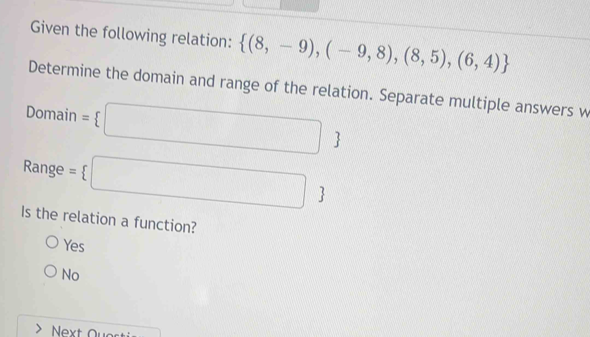 Given the following relation:  (8,-9),(-9,8),(8,5),(6,4)
Determine the domain and range of the relation. Separate multiple answers w
Domain = □ 
Range = □ 
Is the relation a function?
O

No
Next Ques