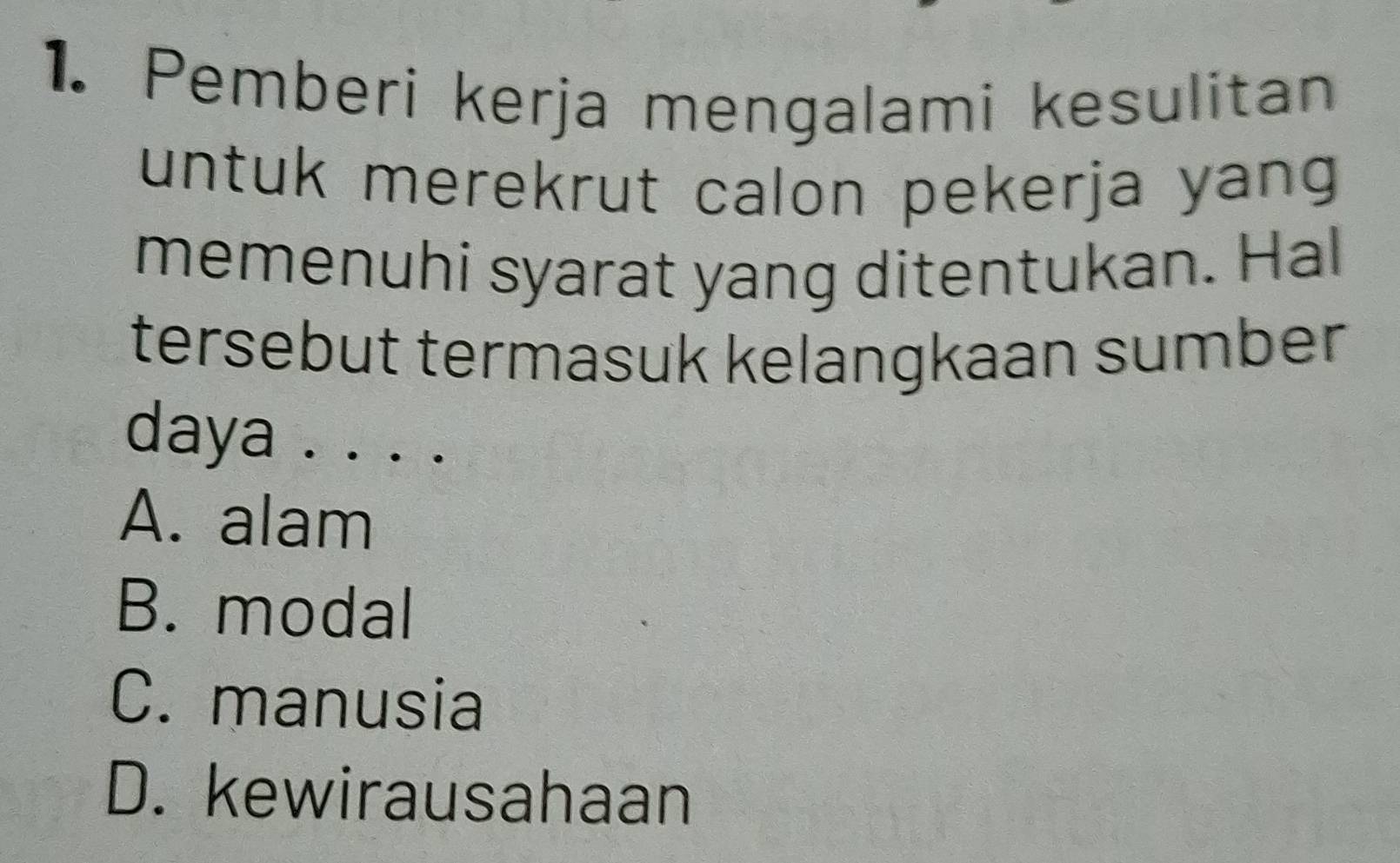 Pemberi kerja mengalami kesulitan
untuk merekrut calon pekerja yang 
memenuhi syarat yang ditentukan. Hal
tersebut termasuk kelangkaan sumber
daya . . . .
A. alam
B. modal
C. manusia
D. kewirausahaan