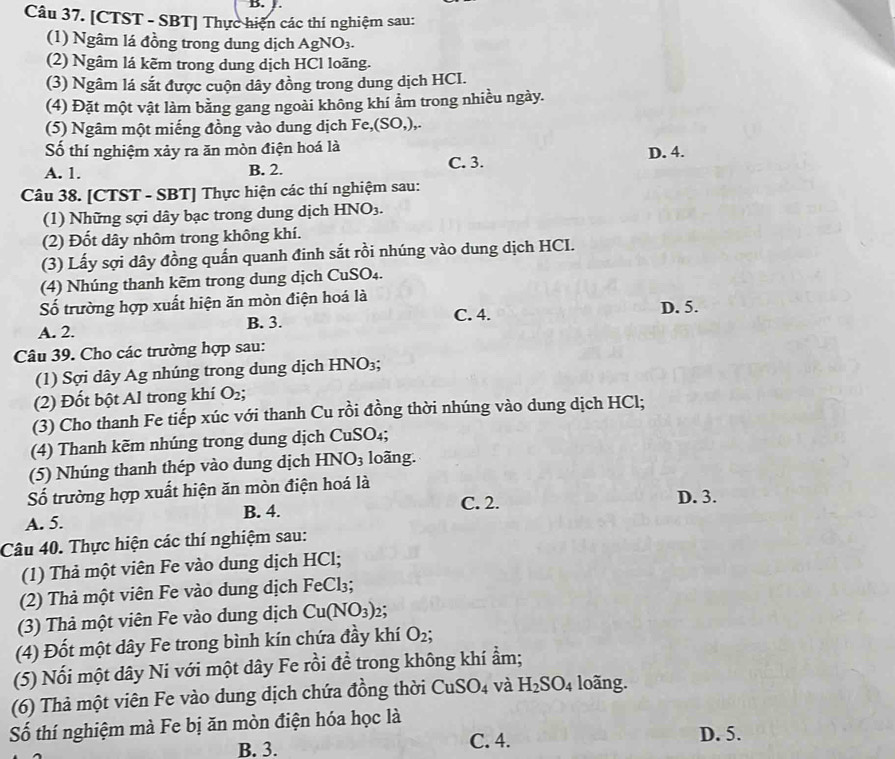 [CTST - SBT] Thực hiện các thí nghiệm sau:
(1) Ngâm lá đồng trong dung dịch AgNO_3.
(2) Ngâm lá kẽm trong dung dịch HCl loãng.
(3) Ngâm lá sắt được cuộn dây đồng trong dung dịch HCI.
(4) Đặt một vật làm bằng gang ngoài không khí ẩm trong nhiều ngày.
(5) Ngâm một miếng đồng vào dung dịch Fe,(SO,),
Số thí nghiệm xảy ra ăn mòn điện hoá là
A. 1. B. 2. C. 3. D. 4.
Câu 38. [CTST - SBT] Thực hiện các thí nghiệm sau:
(1) Những sợi dây bạc trong dung dịch HNO_3.
(2) Đốt dây nhôm trong không khí.
(3) Lấy sợi dây đồng quấn quanh đinh sắt rồi nhúng vào dung dịch HCI.
(4) Nhúng thanh kẽm trong dung dịch CuSO₄.
Số trường hợp xuất hiện ăn mòn điện hoá là D. 5.
A. 2. B. 3.
C. 4.
Câu 39. Cho các trường hợp sau:
(1) Sợi dây Ag nhúng trong dung dịch HNO_3;
(2) Đốt bột Al trong khí O_2;
(3) Cho thanh Fe tiếp xúc với thanh Cu rồi đồng thời nhúng vào dung dịch HCl;
(4) Thanh kẽm nhúng trong dung dịch CuSO₄;
(5) Nhúng thanh thép vào dung dịch HNO_3 loãng.
ố trường hợp xuất hiện ăn mòn điện hoá là D. 3.
A. 5. B. 4. C. 2.
Câu 40. Thực hiện các thí nghiệm sau:
(1) Thả một viên Fe vào dung dịch HCl;
(2) Thả một viên Fe vào dung dịch FeCl₃;
(3) Thả một viên Fe vào dung dịch Cu(NO_3)_2;
(4) Đốt một dây Fe trong bình kín chứa đầy khí O_2;
(5) Nối một dây Ni với một dây Fe rồi đề trong không khí ẩm;
(6) Thả một viên Fe vào dung dịch chứa đồng thời  ở CuSO_4 và H_2SO_4 loãng.
Số thí nghiệm mà Fe bị ăn mòn điện hóa học là D. 5.
B. 3. C. 4.