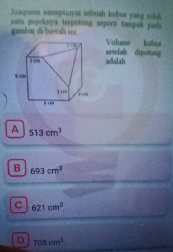 Joaqueen mempunyai sebuah kubus yang saah
samu pojoknya terpotong seperti tampak pada 
gambar di bawah ini
Volume kubus
setelah dipotong
adalah
A 513cm^3
B 693cm^3
C 621cm^3
D 705cm^3