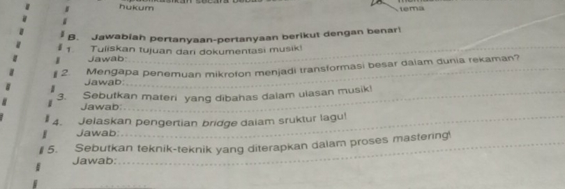 hukum 
tema 
_ 
B. Jawabiah pertanyaan-pertanyaan berikut dengan benar! 
1. Tuliskan tujuan dari dokumentasi musik! 
Jawab: 
2. Mengapa penemuan mikrofon menjadi transformasi besar daiam dunia rekaman? 
Jawab 
_ 
_ 
3. Sebutkan materi yang dibahas dalam ulasan musik! 
Jawab 
_ 
_ 
_ 
4. Jelaskan pengertian bridge daiam sruktur lagu! 
Jawab: 
5. Sebutkan teknik-teknik yang diterapkan dalam proses mastering_ 
Jawab:_ 
_