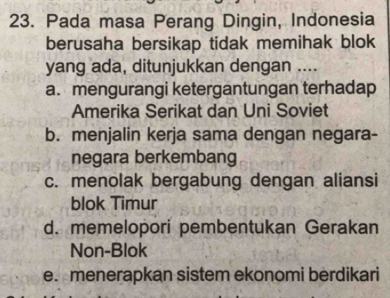 Pada masa Perang Dingin, Indonesia
berusaha bersikap tidak memihak blok
yang ada, ditunjukkan dengan ....
a. mengurangi ketergantungan terhadap
Amerika Serikat dan Uni Soviet
b. menjalin kerja sama dengan negara-
negara berkembang
c. menolak bergabung dengan aliansi
blok Timur
d. memelopori pembentukan Gerakan
Non-Blok
e. menerapkan sistem ekonomi berdikari