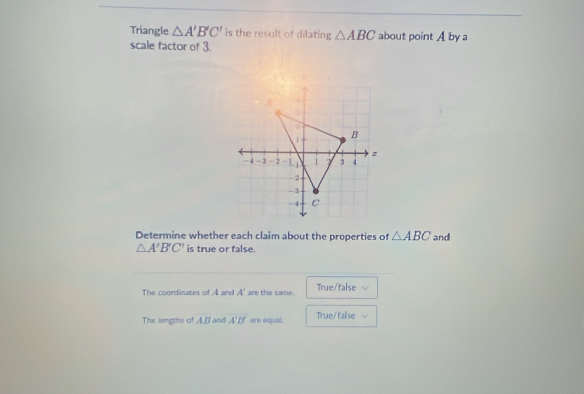 Triangle △ A'B'C' is the result of dilating △ ABC about point A by a
scale factor of 3.
Determine whether each claim about the properties of △ ABC and
△ A'B'C' is true or false.
The coordinates of A and A' are the same. True/false
The lengths of AB and A'B' are equal. True/false