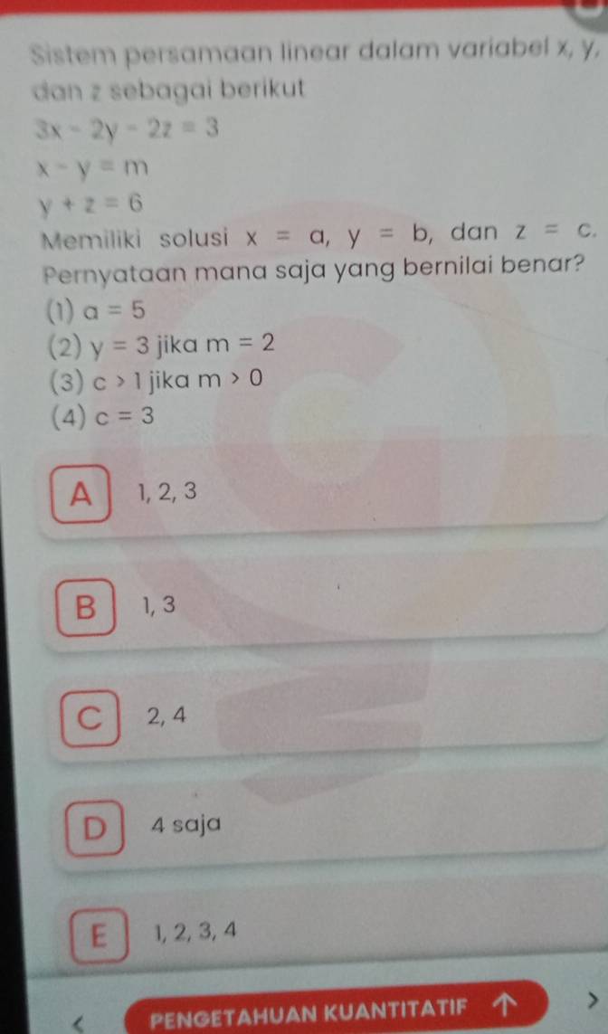 Sistem persamaan linear dalam variabel x, y,
dan z sebagai berikut
3x-2y-2z=3
x-y=m
y+z=6
Memiliki solusi x=a, y=b , dan z=c. 
Pernyataan mana saja yang bernilai benar?
(1) a=5
(2) y=3 jika m=2
(3) c>1 jika m>0
(4) c=3
A 1, 2, 3
B 1, 3
C 2, 4
D 4 saja
E 1, 2, 3, 4
PENGETAHUAN KUANTITATIF