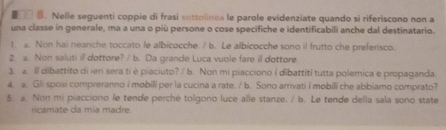 Nelle seguenti coppie di frasi sottolinea le parole evidenziate quando si riferiscono non a 
una classe in generale, ma a una o più persone o cose specifiche e identificabili anche dal destinatario. 
1. a. Non hai neanche toccato le albicocche. / b. Le albicocche sono il frutto che preferisco. 
2. a. Non saluti il dottore? / b. Da grande Luca vuole fare il dottore. 
3. a. Il dibattito di ieri sera ti è piaciuto? / b. Non mi piacciono i dibattiti tutta polemica e propaganda. 
4. a. Gli sposi compreranno i mobili per la cucina a rate. / b. Sono arrivati i mobili che abbiamo comprato? 
5. a. Non mi piacciono le tende perché tolgono luce alle stanze. / b. Le tende della sala sono state 
ricamate da mia madre.