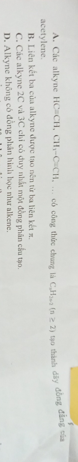 A. Các alkyne HCequiv CH, CH_3-Cequiv CH , ... có công thức chung là C_nH_2n-2(n≥ 2) tạo thành dãy đồng đẳng của
acetylene.
B. Liên kết ba của alkyne được tạo nên từ ba liên kết π.
C. Các alkyne 2C và 3C chỉ có duy nhất một đồng phân cấu tạo.
D. Alkyne không có đồng phân hình học như alkene.