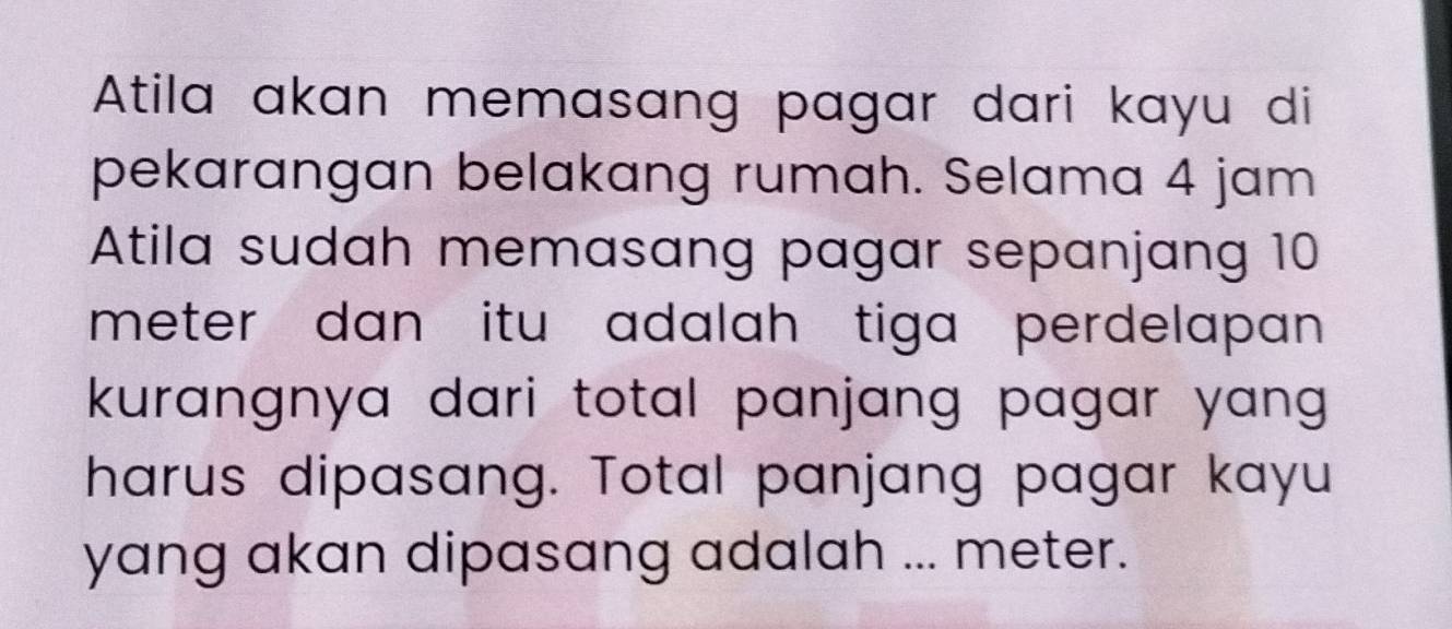 Atila akan memasang pagar dari kayu di 
pekarangan belakang rumah. Selama 4 jam
Atila sudah memasang pagar sepanjang 10
meter dan itu adalah tiga perdelapan 
kurangnya dari total panjang pagar yang . 
harus dipasang. Total panjang pagar kayu 
yang akan dipasang adalah ... meter.