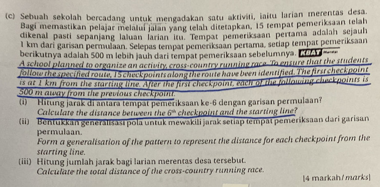 Sebuah sekolah bercadang untuk mengadakan satu aktiviti, iaitu larian merentas desa. 
Bagi memastikan pelajar melaluí jalan yang telah ditetapkan, 15 tempat pemeriksaan telah 
dikenal pasti sepänjang laluan larian itu. Tempat pemeriksaan pertama adalah sejauh
1 km dari garisan permulaan. Selepas tempat pemeriksaan pertama, setiap tempat pemeriksaan 
berikutnya adalah 500 m lebih jauh dari tempat pemeriksaan sebelumnya. T 
A school planned to organize an activity, cross-country running race-'To ensure that the students 
follow the specified route, 15 checkpoints along the route have been identified. The first checkpoint 
is at 1km from the starting line. After the first checkpoint, each of the following checkpoints is
500 m away from the previous checkpoint. 
(i) Hitung jarak di antara tempat pemeriksaan ke-6 dengan garisan permulaan? 
Calculate the distance between the 6^(th) checkpoint and the starting line? 
(ii) Bentukkan generalisasi pola untuk mewakili jarak setiap tempat pemeriksaan dari garisan 
permulaan. 
Form a generalisation of the pattern to represent the distance for each checkpoint from the 
starting line. 
(iii) Hitung jumlah jarak bagi larian merentas desa tersebut. 
Calculate the total distance of the cross-country running race. 
[4 markah/ marks]