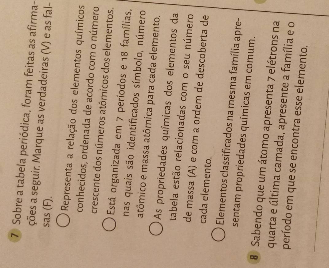 Sobre a tabela periódica, foram feitas as afirma- 
ções a seguir. Marque as verdadeiras (V) e as fal- 
sas (F). 
Representa a relação dos elementos químicos 
conhecidos, ordenada de acordo com o número 
crescente dos números atômicos dos elementos. 
Está organizada em 7 períodos e 18 famílias, 
nas quais são identificados símbolo, número 
atômico e massa atômica para cada elemento. 
As propriedades químicas dos elementos da 
tabela estão relacionadas com o seu número 
de massa (A) e com a ordem de descoberta de 
cada elemento. 
Elementos classificados na mesma família apre- 
sentam propriedades químicas em comum. 
8 Sabendo que um átomo apresenta 7 elétrons na 
quarta e última camada, apresente a família e o 
período em que se encontra esse elemento.