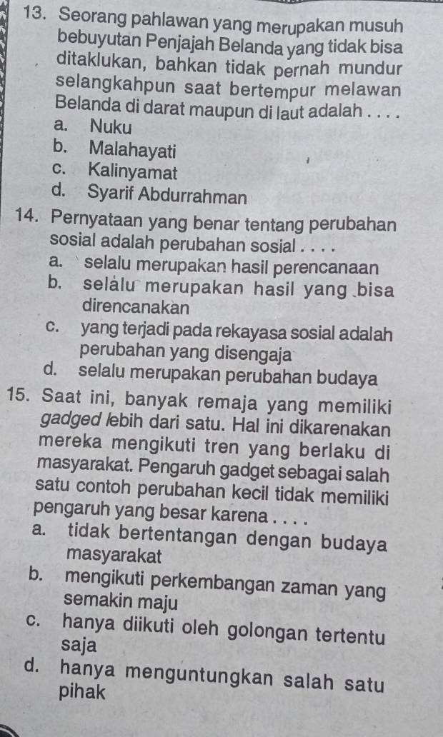 Seorang pahlawan yang merupakan musuh
bebuyutan Penjajah Belanda yang tidak bisa
ditaklukan, bahkan tidak pernah mundur
selangkahpun saat bertempur melawan
Belanda di darat maupun di laut adalah . . . .
a. Nuku
b. Malahayati
c. Kalinyamat
d. Syarif Abdurrahman
14. Pernyataan yang benar tentang perubahan
sosial adalah perubahan sosial . . . .
a. `selalu merupakan hasil perencanaan
b. selalu merupakan hasil yang bisa
direncanakan
c. yang terjadi pada rekayasa sosial adalah
perubahan yang disengaja
d. selalu merupakan perubahan budaya
15. Saat ini, banyak remaja yang memiliki
gadged lebih dari satu. Hal ini dikarenakan
mereka mengikuti tren yang berlaku di
masyarakat. Pengaruh gadget sebagai salah
satu contoh perubahan kecil tidak memiliki
pengaruh yang besar karena . . . .
a. tidak bertentangan dengan budaya
masyarakat
b. mengikuti perkembangan zaman yang
semakin maju
c. hanya diikuti oleh golongan tertentu
saja
d. hanya menguntungkan salah satu
pihak