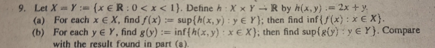 Let X=Y:= x∈ R:0 . Define h:X* Yto R by h(x,y)=2x+y. 
(a) For each x∈ X , fnd f(x):=sup h(x,y):y∈ Y; then find inf  f(x):x∈ X. 
(b) For each y∈ Y , find g(y):=inf h(x,y):x∈ X; then find sup  g(y):y∈ Y. Compare 
with the result found in part (a).