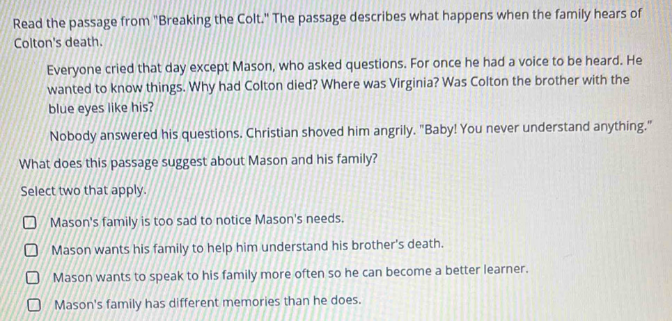 Read the passage from "Breaking the Colt." The passage describes what happens when the family hears of
Colton's death.
Everyone cried that day except Mason, who asked questions. For once he had a voice to be heard. He
wanted to know things. Why had Colton died? Where was Virginia? Was Colton the brother with the
blue eyes like his?
Nobody answered his questions. Christian shoved him angrily. "Baby! You never understand anything."
What does this passage suggest about Mason and his family?
Select two that apply.
Mason's family is too sad to notice Mason's needs.
Mason wants his family to help him understand his brother's death.
Mason wants to speak to his family more often so he can become a better learner.
Mason's family has different memories than he does.