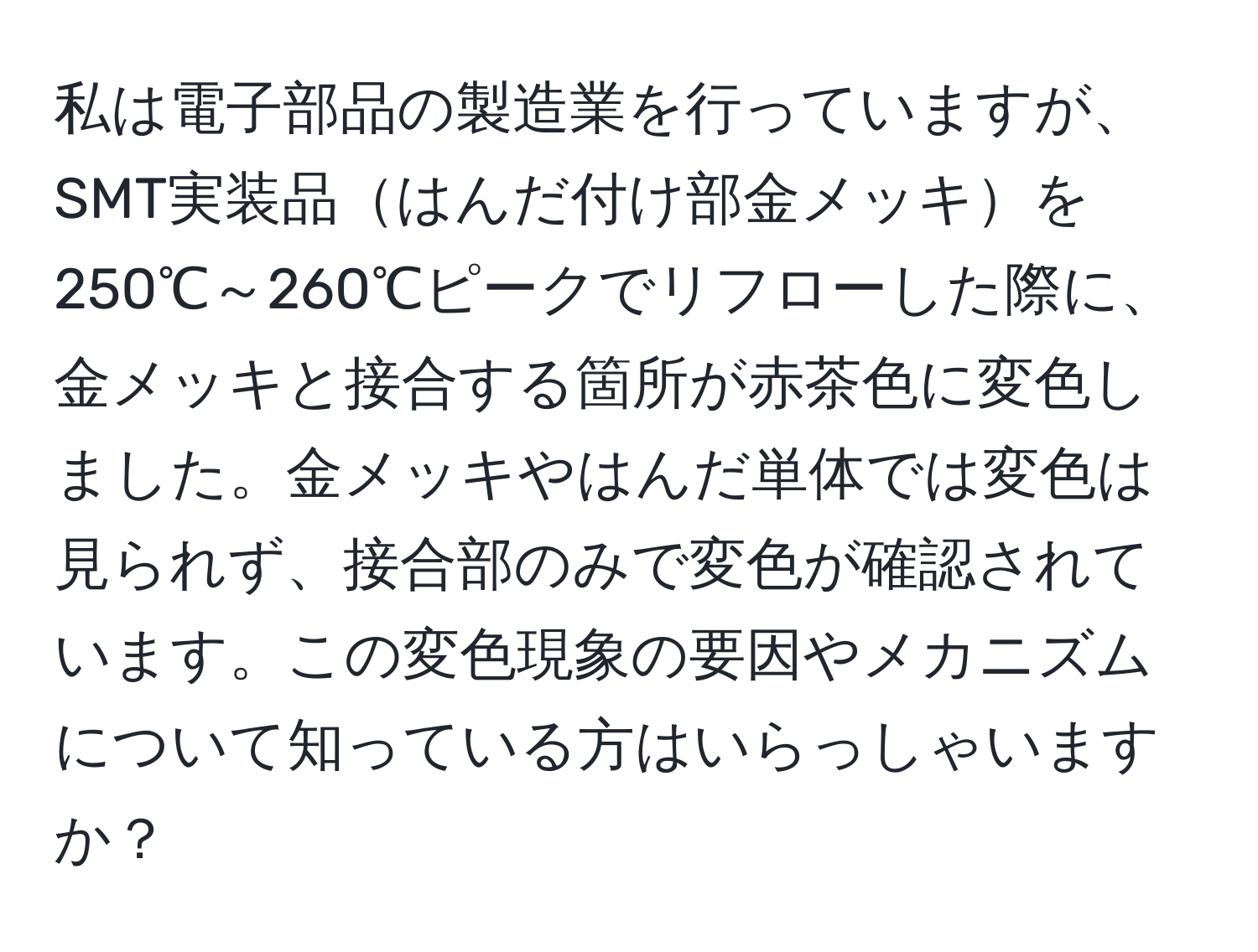 私は電子部品の製造業を行っていますが、SMT実装品はんだ付け部金メッキを250℃～260℃ピークでリフローした際に、金メッキと接合する箇所が赤茶色に変色しました。金メッキやはんだ単体では変色は見られず、接合部のみで変色が確認されています。この変色現象の要因やメカニズムについて知っている方はいらっしゃいますか？