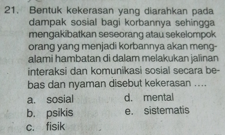 Bentuk kekerasan yang diarahkan pada
dampak sosial bagi korbannya sehingga
mengakibatkan seseorang atau sekelompok
orang yang menjadi korbannya akan meng-
alami hambatan di dalam melakukan jalinan
interaksi dan komunikasi sosial secara be-
bas dan nyaman disebut kekerasan ....
a. sosial d. mental
b. psikis e. sistematis
c. fisik