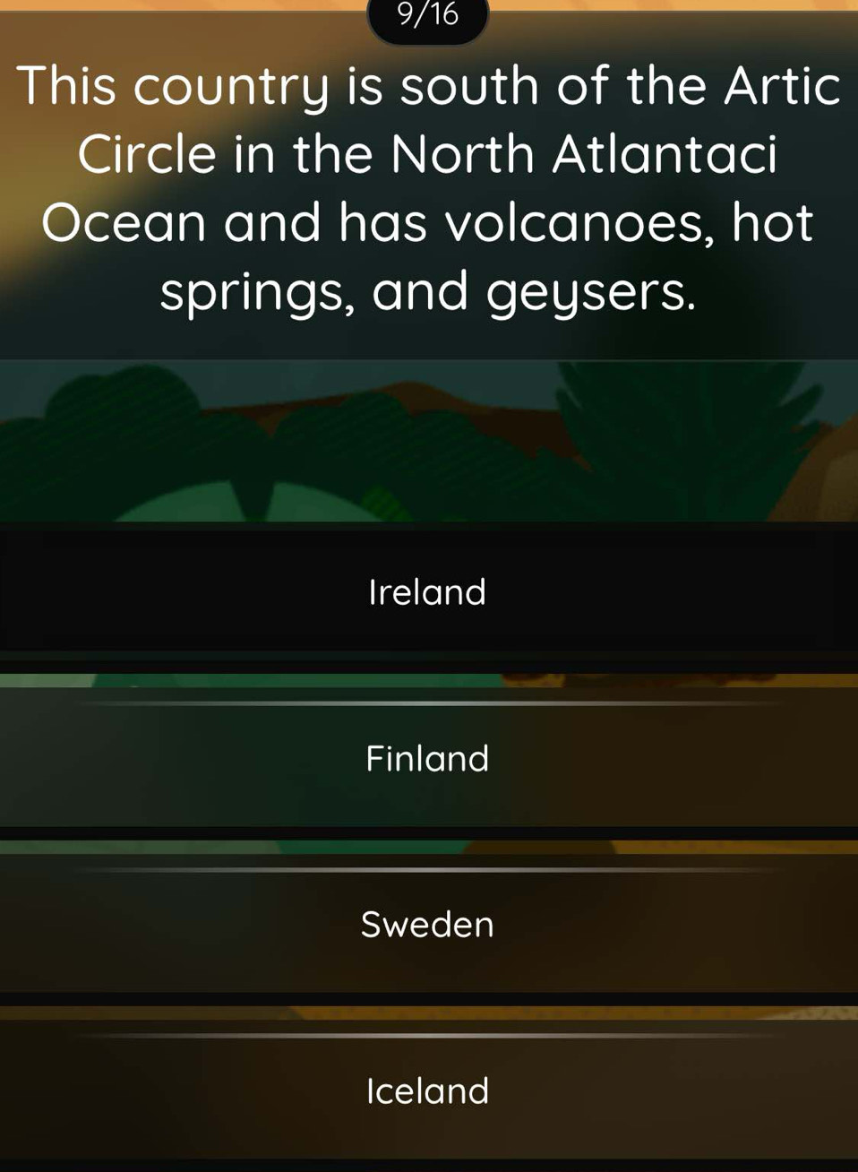 9/16
This country is south of the Artic
Circle in the North Atlantaci
Ocean and has volcanoes, hot
springs, and geysers.
Ireland
Finland
Sweden
Iceland