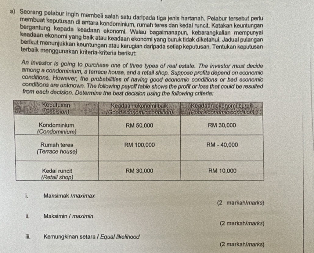 Seorang pelabur ingin membeli salah satu daripada tiga jenis hartanah. Pelabur tersebut perlu 
membuat keputusan di antara kondominium, rumah teres dan kedai runcit. Katakan keuntungan 
bergantung kepada keadaan ekonomi. Walau bagaimanapun, kebarangkalian mempunyai 
keadaan ekonomi yang baik atau keadaan ekonomi yang buruk tidak diketahui. Jadual pulangan 
berikut menunjukkan keuntungan atau kerugian daripada setiap keputusan. Tentukan keputusan 
terbaik menggunakan krîteria-kriteria berikut: 
An investor is going to purchase one of three types of real estate. The investor must decide 
among a condominium, a terrace house, and a retail shop. Suppose profits depend on economic 
conditions. However, the probabilities of having good economic conditions or bad economic 
conditions are unknown. The following payoff table shows the profit or loss that could be resulted 
from each decision. Determine the best decision using the following criteria: 
1. Maksimak /maximax 
(2 markah/marks) 
ii. Maksimin / maximin 
(2 markah/marks) 
iii. Kemungkinan setara / Equal likelihood 
(2 markah/marks)