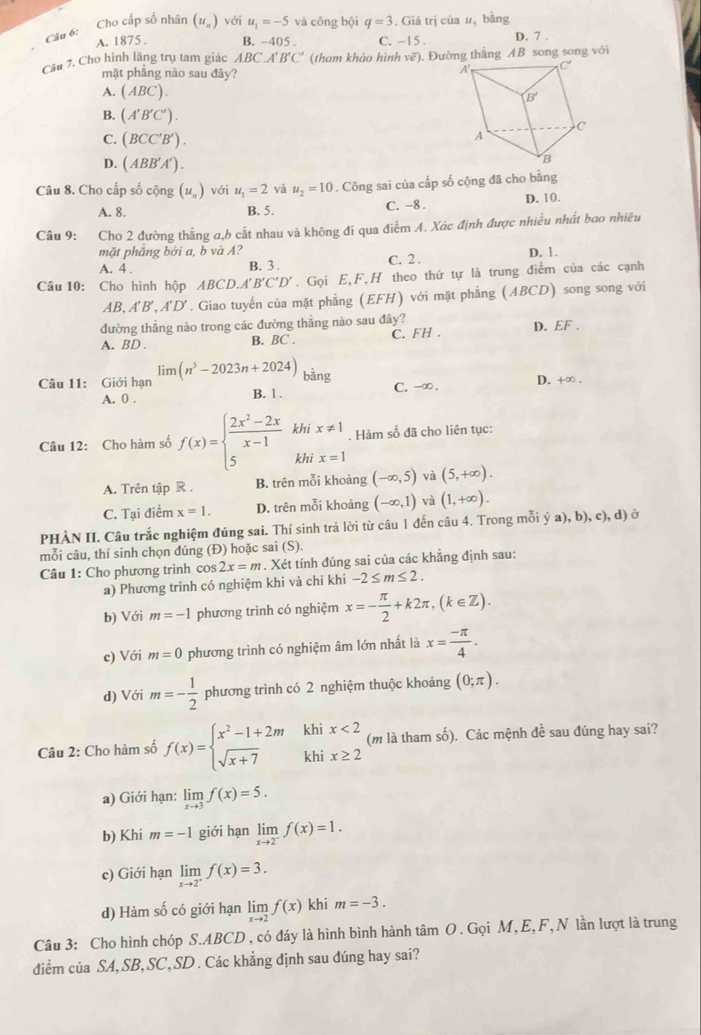 Cho cấp số nhân (u_n) với u_1=-5 và công bội q=3. Giá trị của u, bằng
Câu 6:
A. 1875 . B. -405 . C. -15 . D. 7 .
Câu 7. Cho hình lăng trụ tam giác ABC.A'B'C' (tham khảo hình vẽ). Đường thắng AB song song với
mặt phăng nào sau đây?
A. (ABC).
B. (A'B'C').
C. (BCC'B').
D. (ABB'A').
Câu 8. Cho cấp số cộng (u_n) với u_1=2 và u_2=10. Công sai của cấp số cộng đã cho bằng
A. 8. B. 5. C. -8 . D. 10.
Câu 9: Cho 2 đường thắng a,b cắt nhau và không đí qua điểm A. Xác định được nhiều nhất bao nhiêu
mặt phăng bởi a, b và A? D. 1.
A. 4 . B. 3 . C. 2 .
Câu 10: Cho hình hộp ABCD.A'B'C'D'. Gọi E,F,H theo thứ tự là trung điểm của các cạnh
AB,A'B',A'D'. Giao tuyến của mặt phẳng (EFH) với mặt phẳng (ABCD) song song với
đường thẳng nào trong các đường thẳng nào sau đây?
A. BD . B. BC . C. FH . D. EF .
Câu 11: Giới hạn limlimits (n^3-2023n+2024) bằng C. -∞ .
A. 0 . B. 1 . D. +∞ .
Câu 12: Cho hàm số f(x)=beginarrayl  (2x^2-2x)/x-1  5endarray. khi x!= 1. Hàm số đã cho liên tục:
khi x=1
A. Trên tập R . B. trên mỗi khoảng (-∈fty ,5) và (5,+∈fty ).
C. Tại điểm x=1. D. trên mỗi khoảng (-∈fty ,1) và (1,+∈fty ).
PHÀN II. Câu trắc nghiệm đúng sai. Thí sinh trả lời từ câu 1 đến câu 4. Trong mỗi ý a), b), c), d) ở
mỗi câu, thí sinh chọn đúng (Đ) hoặc sai (S).
Câu 1: Cho phương trình cos 2x=m. Xét tính đúng sai của các khẳng định sau:
a) Phương trình có nghiệm khi và chi khi -2≤ m≤ 2.
b) Với m=-1 phương trình có nghiệm x=- π /2 +k2π ,(k∈ Z).
c) Với m=0 phương trình có nghiệm âm lớn nhất là x= (-π )/4 .
d) Với m=- 1/2  phương trình có 2 nghiệm thuộc khoảng (0;π ).
Câu 2: Cho hàm số f(x)=beginarrayl x^2-1+2m sqrt(x+7)endarray. khi x<2</tex> (m là tham số). Các mệnh đề sau đúng hay sai?
khi x≥ 2
a) Giới hạn: limlimits _xto 3f(x)=5.
b) Khi m=-1 giới hạn limlimits _xto 2^-f(x)=1.
c) Giới hạn limlimits _xto 2^+f(x)=3.
d) Hàm số có giới hạn limlimits _xto 2f(x)khi m=-3.
Câu 3: Cho hình chóp S.ABCD , có đáy là hình bình hành tâm O. Gọi M, E,F,N lần lượt là trung
diểm của SA,SB, SC, SD . Các khẳng định sau đúng hay sai?