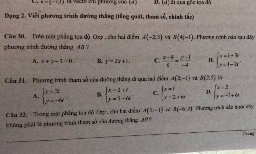 u=(-7;1) la vecto chỉ phương của (d) D. (đ) đi qua gốc tọa độ
Dạng 2. Viết phương trình đường thắng (tổng quát, tham số, chính tắc)
Câu 30. Trên mặt phẳng tọa độ Oxy , cho hai điểm A(-2;3) và B(4;-1). Phương trình nào sau đây
phương trình đường thắng AB ?
A. x+y-3=0. B. y=2x+1. C.  (x-4)/6 = (y-1)/-4 . D. beginarrayl x=1+3t y=1-2tendarray.. 
Câu 31. Phương trình tham số của đường thẳng đi qua hai điểm A(2;-1) và B(2;5) là
A. beginarrayl x=2t y=-6tendarray.. beginarrayl x=2+t y=5+6tendarray.. C. beginarrayl x=1 y=2+6tendarray.. D. beginarrayl x=2 y=-1+6tendarray.. 
B.
Câu 32. Trong mặt phẳng toạ độ Oxy, cho hai điểm A(3;-1) và B(-6;2). Phương trình nào dưới đây
không phải là phương trình tham số của đường thẳng AB ?
Trang