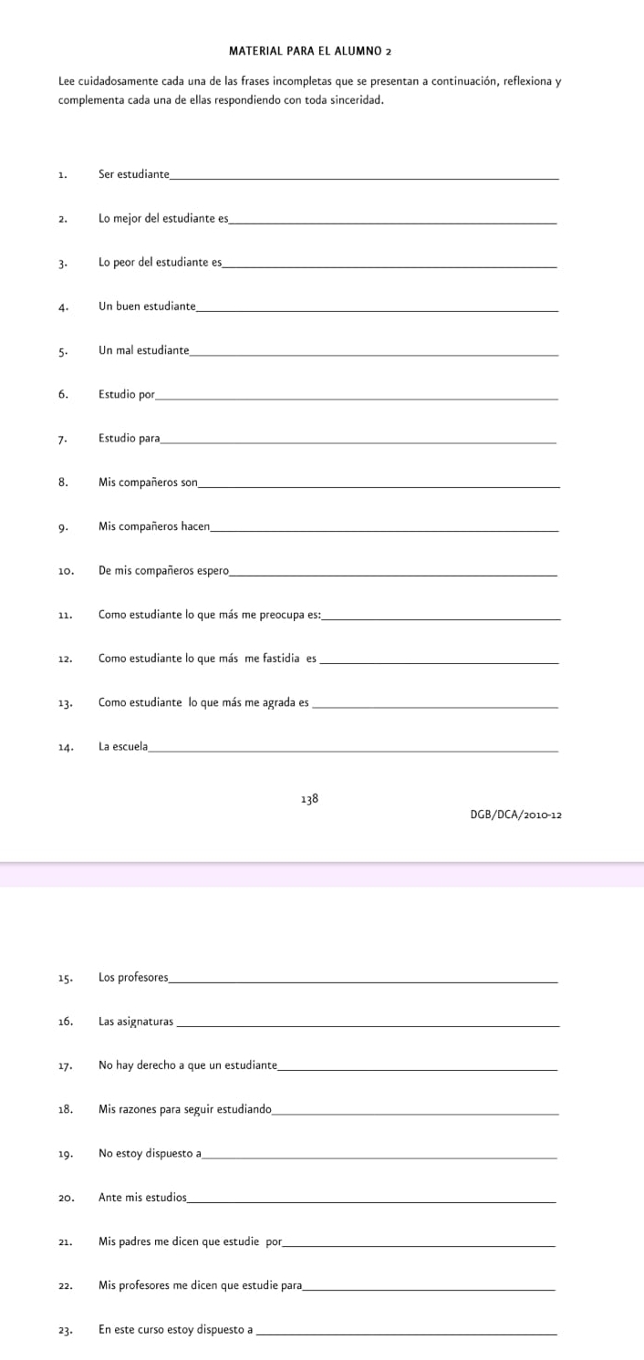 MATERIAL PARA EL ALUMNO 2 
Lee cuidadosamente cada una de las frases incompletas que se presentan a continuación, reflexiona y 
complementa cada una de ellas respondiendo con toda sinceridad. 
1. Ser estudiante_ 
2. Lo mejor del estudiante es_ 
3. Lo peor del estudiante es_ 
4. Un buen estudiante_ 
5. Un mal estudiante_ 
6. Estudio por_ 
7. Estudio para_ 
8. Mis compañeros son_ 
9. Mis compañeros hacen_ 
10. De mis compañeros espero_ 
11. Como estudiante lo que más me preocupa es:_ 
12. Como estudiante lo que más me fastidia es_ 
13. Como estudiante lo que más me agrada es_ 
14. La escuela_ 
138 
DGB/DCA/2010-12 
15. Los profesores_ 
16. Las asignaturas_ 
17. No hay derecho a que un estudiante_ 
18. Mis razones para seguir estudiando_ 
19. No estoy dispuesto a_ 
20. Ante mis estudios_ 
21. Mis padres me dicen que estudie por 
_ 
22. Mis profesores me dicen que estudie para_ 
23. En este curso estoy dispuesto a_