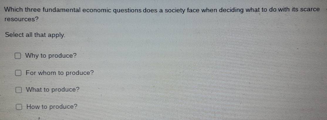 Which three fundamental economic questions does a society face when deciding what to do with its scarce
resources?
Select all that apply.
Why to produce?
For whom to produce?
What to produce?
How to produce?