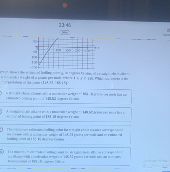23:46 
Hide Calcull
graph shows the estimated boiling point y, in degrees Celsius, of a straight-chain alkane
a molecular weight of x grams per mole, where 1≤ x≤ 280. Which statement is the
interpretation of the point (148.5 ,185.18) a
A straight-chain alkane with a molecular weight of 185.18 grams per mole has an
estimated boiling point of 148.52 degrees Celsius.
A straight-chain alkane with a molecular weight of 148.52 grams per mole has an
estimated boiling point of 185.18 degrees Celsius.
The minimum estimated boiling point for straight-chain alkanes corresponds to
an alkane with a molecular weight of 148.52 grams per mole and an estimated
boiling point of 185.18 degrees Celsius.
D) The maximum estimated boiling point for straight-chain alkanes corresponds to
an alkane with a molecular weight of 148.52 grams per mole and an estimated
boiling point of 185.18 degrees Celsius. Activate Windo
_
Go to Settings to act