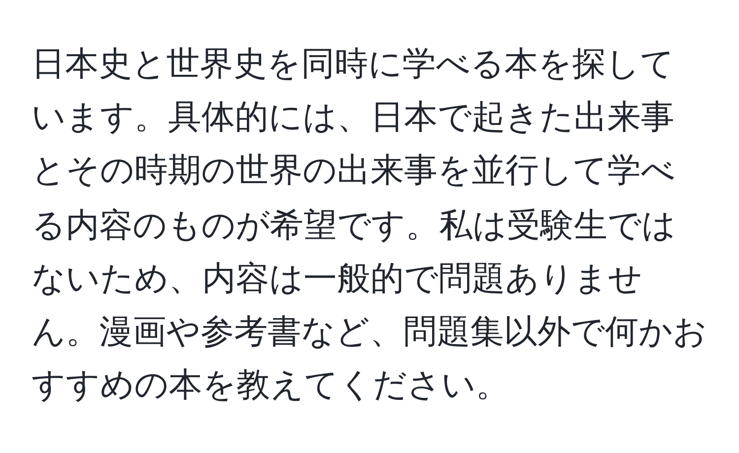 日本史と世界史を同時に学べる本を探しています。具体的には、日本で起きた出来事とその時期の世界の出来事を並行して学べる内容のものが希望です。私は受験生ではないため、内容は一般的で問題ありません。漫画や参考書など、問題集以外で何かおすすめの本を教えてください。