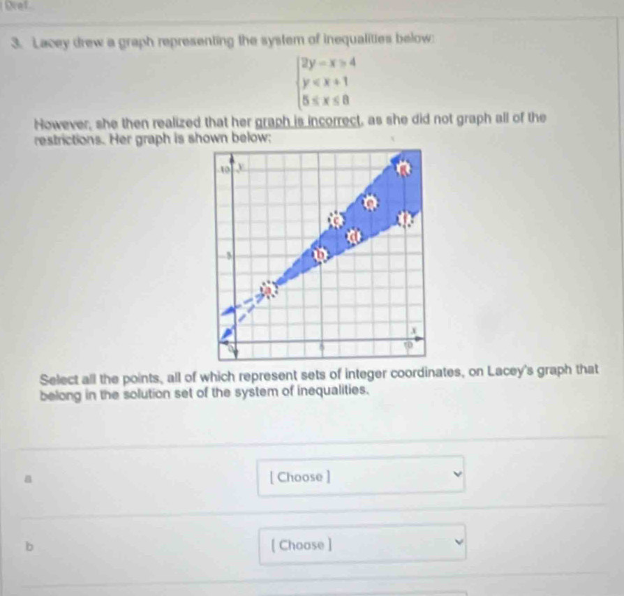 Lacey drew a graph representing the system of inequalities below
beginarrayl 2y-x≥slant 4 y
However, she then realized that her graph is incorrect, as she did not graph all of the 
restrictions. Her graph is shown below; 
Select all the points, all of which represent sets of integer coordinates, on Lacey's graph that 
belong in the solution set of the system of inequalities. 
[ Choose ] 
b [ Choose ]