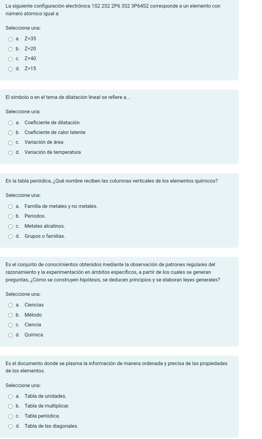 La siguiente configuración electrónica 1S2 2S2 2P6 3S2 3P64S2 corresponde a un elemento con
número atómico igual a:
Seleccione una:
a. Z=35
b. Z=20
C. Z=40
d. Z=15
El símbolo α en el tema de dilatación lineal se refiere a...
Seleccione una:
a. Coeficiente de dilatación
b. Coeficiente de calor latente
c. Variación de área
d. Variación de temperatura
En la tabla periódica, ¿Qué nombre reciben las columnas verticales de los elementos químicos?
Seleccione una:
a. Familia de metales y no metales.
b. Periodos.
c. Metales alcalinos.
d. Grupos o familias.
Es el conjunto de conocimientos obtenidos mediante la observación de patrones regulares del
razonamiento y la experimentación en ámbitos específicos, a partir de los cuales se generan
preguntas, ¿Cómo se construyen hipótesis, se deducen principios y se elaboran leyes generales?
Seleccione una:
a. Ciencias
b. Método
c. Ciencia
d. Química
Es el documento donde se plasma la información de manera ordenada y precisa de las propiedades
de los elementos.
Seleccione una:
a. Tabla de unidades.
b. Tabla de multiplicar.
c. Tabla periódica.
d. Tabla de las diagonales.