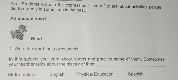 Aim: Students will use the expression “used to” to talk about activities people 
did frequently in some time in the past. 
An ancient sport 
Read 
1. Write the word that corresponds. 
In this subject you learn about sports and practice some of them. Sometimes 
your teacher talks about the history of them._ 
Mathematics English Physical Education Spanish