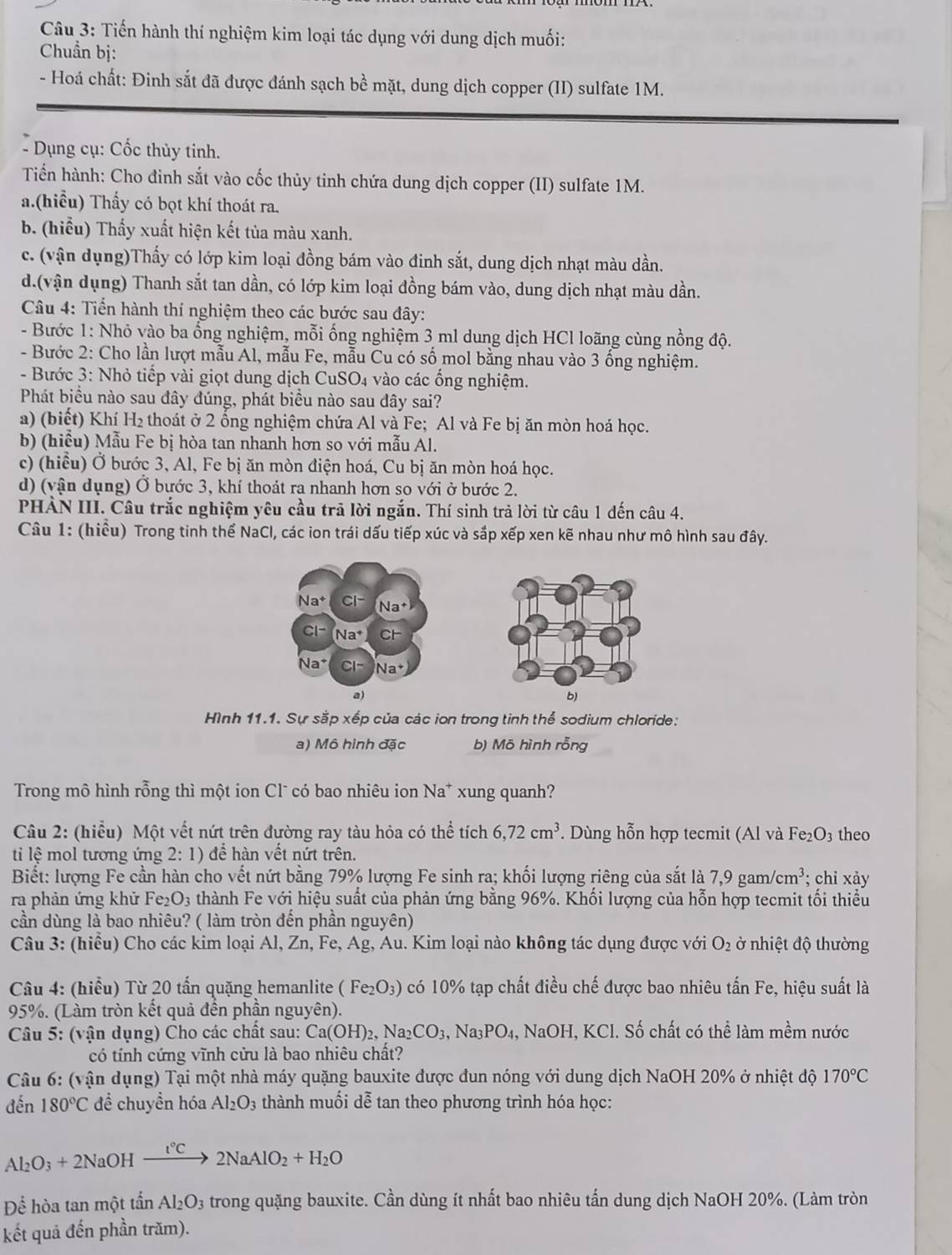 Tiến hành thí nghiệm kim loại tác dụng với dung dịch muối:
Chuẩn bị:
- Hoá chất: Đinh sắt đã được đánh sạch bề mặt, dung dịch copper (II) sulfate 1M.
- Dụng cụ: Cốc thủy tinh.
Tiến hành: Cho đinh sắt vào cốc thủy tinh chứa dung dịch copper (II) sulfate 1M.
a.(hiểu) Thấy có bọt khí thoát ra.
b. (hiểu) Thấy xuất hiện kết tủa màu xanh.
c. (vận dụng)Thấy có lớp kim loại đồng bám vào đinh sắt, dung dịch nhạt màu dần.
d.(vận dụng) Thanh sắt tan dần, có lớp kim loại đồng bám vào, dung dịch nhạt màu dần.
Câu 4: Tiến hành thí nghiệm theo các bước sau đây:
- Bước 1: Nhỏ vào ba ổng nghiệm, mỗi ống nghiệm 3 ml dung dịch HCl loãng cùng nồng độ.
- Bước 2: Cho lần lượt mẫu Al, mẫu Fe, mẫu Cu có số mol bằng nhau vào 3 ống nghiệm.
- Bước 3: Nhỏ tiếp vài giọt dung dịch CuSO4 vào các ống nghiệm.
Phát biều nào sau đây đúng, phát biều nào sau đây sai?
a) (biết) Khí H_2 thoát ở 2 ổng nghiệm chứa Al và Fe; Al và Fe bị ăn mòn hoá học.
b) (hiểu) Mẫu Fe bị hòa tan nhanh hơn so với mẫu Al.
c) (hiểu) Ở bước 3, Al, Fe bị ăn mòn điện hoá, Cu bị ăn mòn hoá học.
d) (vận dụng) Ở bước 3, khí thoát ra nhanh hơn so với ở bước 2.
PHÀN III. Câu trắc nghiệm yêu cầu trả lời ngắn. Thí sinh trả lời từ câu 1 dến câu 4.
Câu 1: (hiểu) Trong tinh thể NaCl, các ion trái dấu tiếp xúc và sắp xếp xen kẽ nhau như mô hình sau đây.
Na^+ CI^. Na^+
Cl^- (Na^+ CF
Na^+ CI- Na^+
a)
b)
Hình 11.1. Sự sắp xếp của các ion trong tinh thể sodium chloride:
a) Mô hình đặc b) Mō hình rỗng
Trong mô hình rỗng thì một ion Clũ có bao nhiêu ion Na* xung quanh?
Câu 2: (hiểu) Một vết nứt trên đường ray tàu hỏa có thể tích 6,72cm^3. Dùng hỗn hợp tecmit (Al và Fe₂O3 theo
ti lệ mol tương ứng 2:1) để hàn vết nứt trên.
Biết: lượng Fe cần hàn cho vết nứt bằng 79% lượng Fe sinh ra; khối lượng riêng của sắt là 7,9gam/cm^3; chi xảy
ra phản ứng khử Fe_2O_3 thành Fe với hiệu suất của phản ứng bằng 96%. Khối lượng của hỗn hợp tecmit tối thiều
cần dùng là bao nhiêu? ( làm tròn đến phần nguyên)
Câu 3: (hiều) Cho các kim loại Al, Zn, Fe, Ag, Au. Kim loại nào không tác dụng được với O_2 ở nhiệt độ thường
Câu 4: (hiểu) Từ 20 tấn quặng hemanlite (Fe_2O_3) có 10% tạp chất điều chế được bao nhiêu tấn Fe, hiệu suất là
95%. (Làm tròn kết quả đến phần nguyên).
Câu 5: (vận dụng) Cho các chất sau: Ca(OH)_2,Na_2CO_3,Na_3PO_4, , NaOH, KCl. Số chất có thể làm mềm nước
có tính cứng vĩnh cửu là bao nhiêu chất?
Câu 6: (vận dụng) Tại một nhà máy quặng bauxite được đun nóng với dung dịch NaOH 20% ở nhiệt độ 170°C
đến 180°C đề chuyền hóa Al_2O_3 thành muối dễ tan theo phương trình hóa học:
Al_2O_3+2NaOHxrightarrow i°C2NaAlO_2+H_2O
Để hòa tan một tấn Al_2O_3 s trong quặng bauxite. Cần dùng ít nhất bao nhiêu tấn dung dịch NaOH 20%. (Làm tròn
kết quả đến phần trăm).