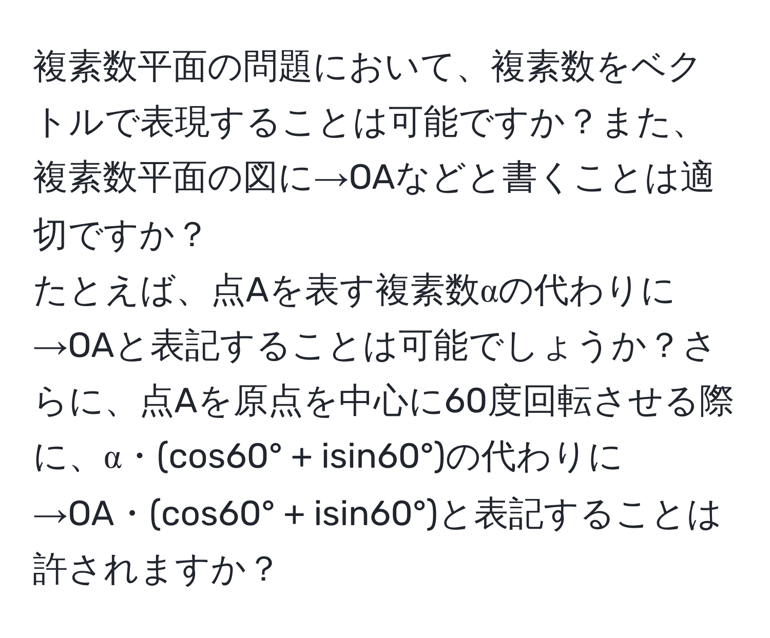 複素数平面の問題において、複素数をベクトルで表現することは可能ですか？また、複素数平面の図に→OAなどと書くことは適切ですか？  
たとえば、点Aを表す複素数αの代わりに→OAと表記することは可能でしょうか？さらに、点Aを原点を中心に60度回転させる際に、α・(cos60° + isin60°)の代わりに→OA・(cos60° + isin60°)と表記することは許されますか？