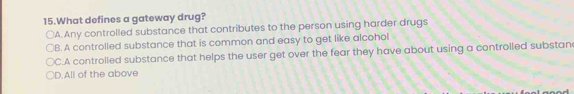 What defines a gateway drug?
○A. Any controlled substance that contributes to the person using harder drugs
B. A controlled substance that is common and easy to get like alcohol
C.A controlled substance that helps the user get over the fear they have about using a controlled substan
D.All of the above