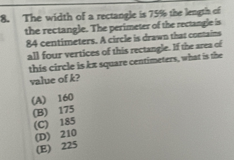 The width of a rectangle is 75% the length of
the rectangle. The perimeter of the rectangle is
84 centimeters. A circle is drawn that contains
all four vertices of this rectangle. If the area of
this circle is kx square centimeters, what is the
value of k?
(A) 160
(B) 175
(C) 185
(D) 210
(E) 225