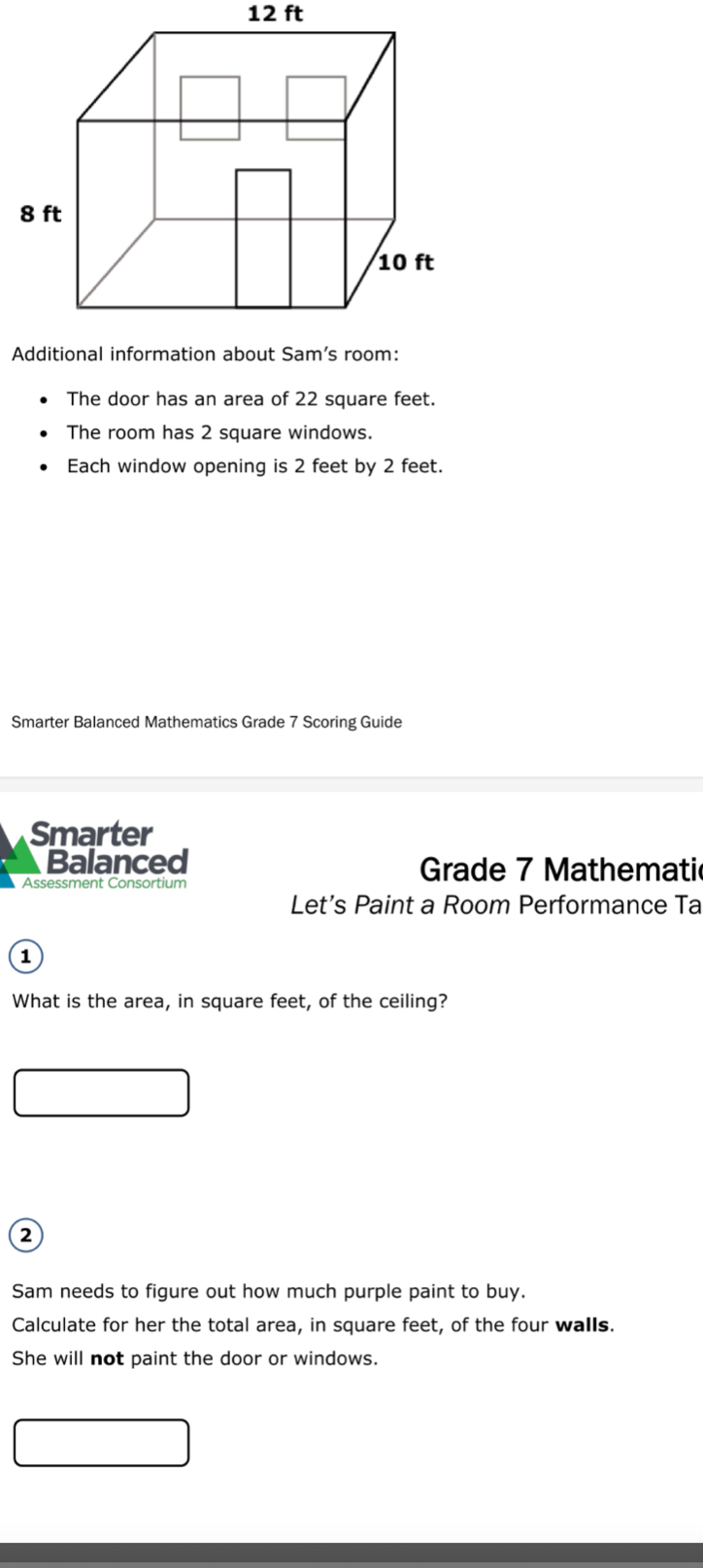 12 ft
The door has an area of 22 square feet. 
The room has 2 square windows. 
Each window opening is 2 feet by 2 feet. 
Smarter Balanced Mathematics Grade 7 Scoring Guide 
Smarter 
Balanced Grade 7 Mathematic 
Assessment Consortium 
Let’s Paint a Room Performance Ta 
1 
What is the area, in square feet, of the ceiling? 
a 
Sam needs to figure out how much purple paint to buy. 
Calculate for her the total area, in square feet, of the four walls. 
She will not paint the door or windows.