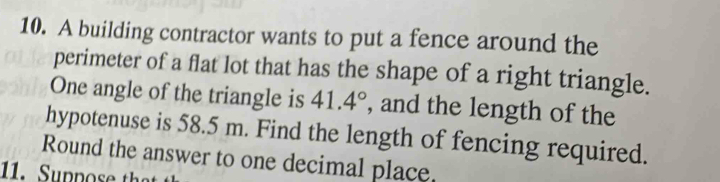 A building contractor wants to put a fence around the 
perimeter of a flat lot that has the shape of a right triangle. 
One angle of the triangle is 41.4° , and the length of the 
hypotenuse is 58.5 m. Find the length of fencing required. 
Round the answer to one decimal place.