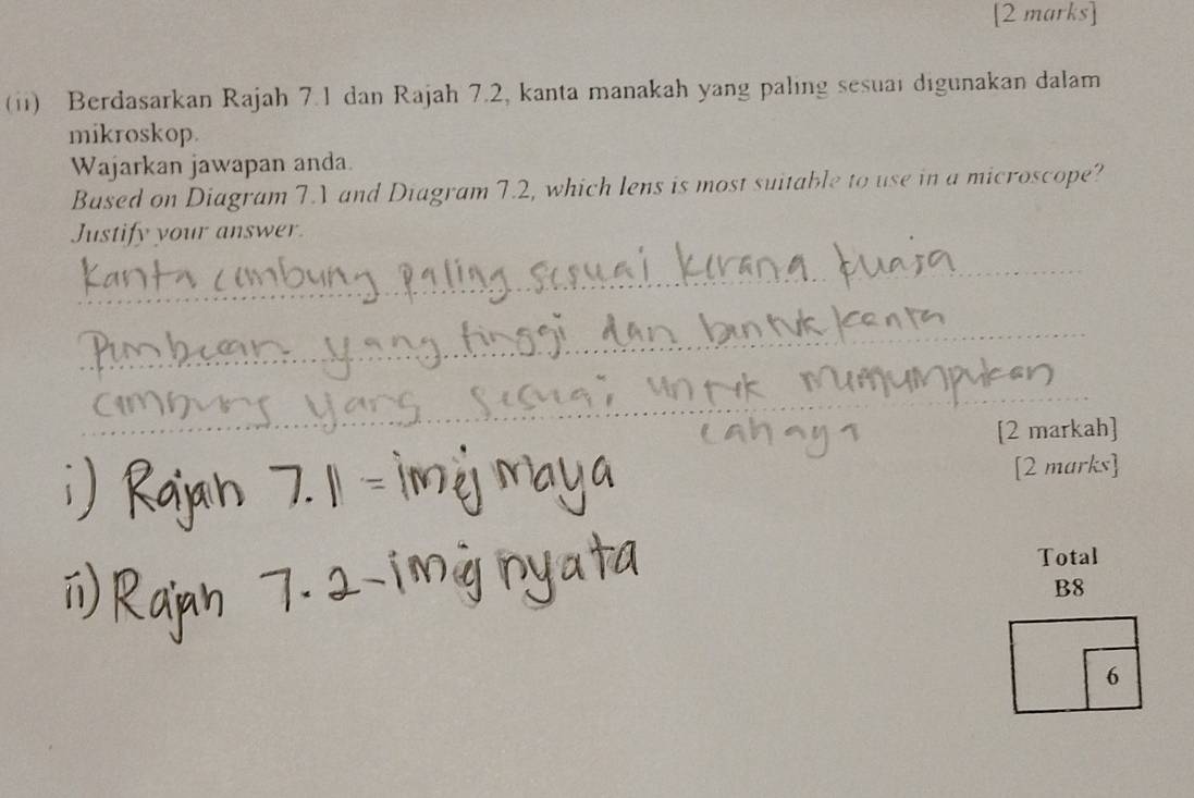 (ii) Berdasarkan Rajah 7.1 dan Rajah 7.2, kanta manakah yang paling sesuai digunakan dalam 
mikroskop. 
Wajarkan jawapan anda. 
Based on Diagram 7.V and Diagram 7.2, which lens is most suitable to use in a microscope? 
Justify your answer. 
_ 
_ 
_ 
[2 markah] 
[2 marks] 
Total 
B8 
6