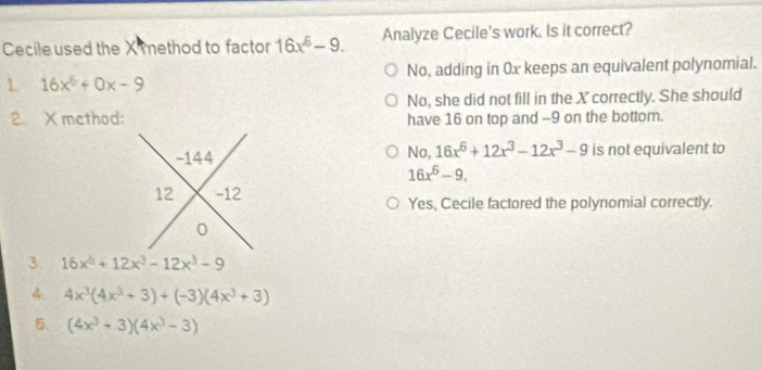 Cecile used the X method to factor 16x^6-9. Analyze Cecile's work. Is it correct?
No, adding in 0x keeps an equivalent polynomial.
L 16x^6+0x-9
No, she did not fill in the X correctly. She should
2、Xmethod: have 16 on top and -9 on the bottom.
No, 16x^6+12x^3-12x^3-9
-144 is not equivalent to
16x^6-9. 
12 -12 Yes, Cecile factored the polynomial correctly.
0
3. 16x^4+12x^3-12x^3-9
4. 4x^3(4x^3+3)+(-3)(4x^3+3)
5、 (4x^3+3)(4x^3-3)