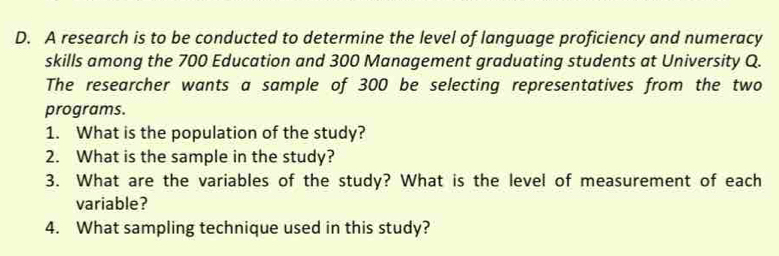 A research is to be conducted to determine the level of language proficiency and numeracy 
skills among the 700 Education and 300 Management graduating students at University Q. 
The researcher wants a sample of 300 be selecting representatives from the two 
programs. 
1. What is the population of the study? 
2. What is the sample in the study? 
3. What are the variables of the study? What is the level of measurement of each 
variable? 
4. What sampling technique used in this study?