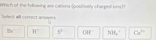 Which of the following are cations (positively charged ions)?
Select all correct answers
Br^- H^+ S^(2-) OH^- NH_4^(+ Ca^2+)