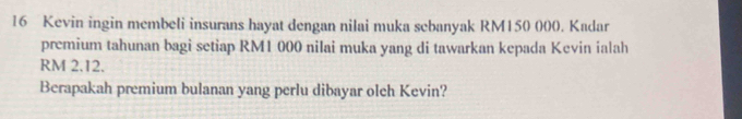 Kevin ingin membeli insurans hayat dengan nilai muka sebanyak RM150 000. Kadar 
premium tahunan bagi setiap RM1 000 nilai muka yang di tawarkan kepada Kevin ialah
RM 2.12. 
Berapakah premium bulanan yang perlu dibayar olch Kevin?