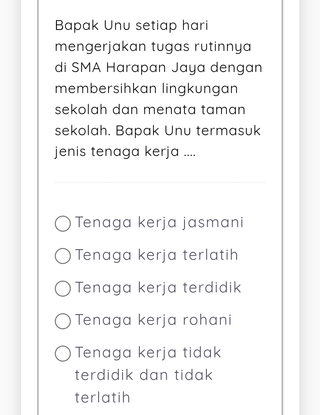 Bapak Unu setiap hari
mengerjakan tugas rutinnya
di SMA Harapan Jaya dengan
membersihkan lingkungan
sekolah dan menata taman 
sekolah. Bapak Unu termasuk
jenis tenaga kerja ....
Tenaga kerja jasmani
Tenaga kerja terlatih
Tenaga kerja terdidik
Tenaga kerja rohani
Tenaga kerja tidak
terdidik dan tidak 
terlatih