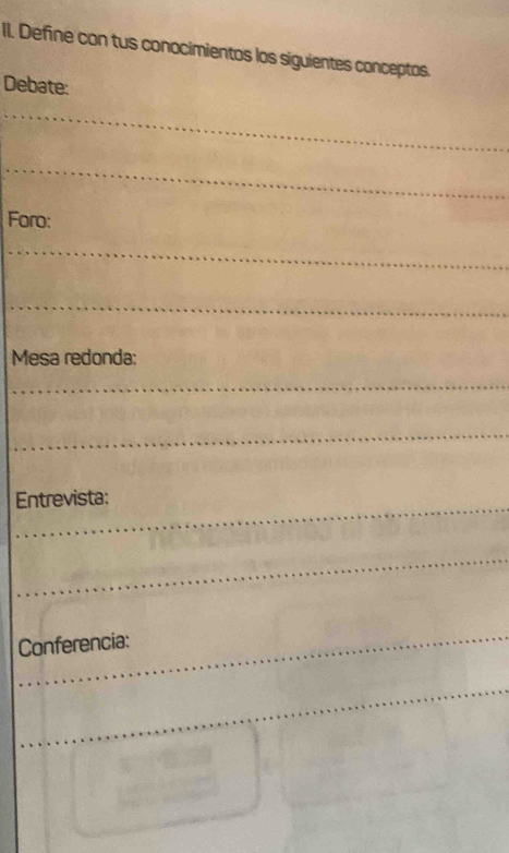 Define con tus conocimientos los siguientes conceptos. 
Debate: 
_ 
_ 
_ 
_ 
_ 
Foro: 
Mesa redonda: 
Entrevista: 
Conferencia: