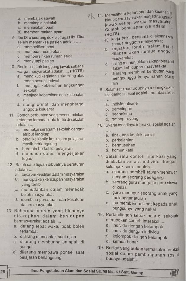 Memelihara ketertiban dan keamana
a. membajak sawah
b. memimpin sekolah hidup bermasyarakat menjadi tanggung
c. menjajakan buah jawab setiap warga masyaraka
d memberi makan ayam Contoh penerapannya adalah ...
9. Ibu Dira seorang dokter. Tugas Ibu Dira
(HOTS)
selain memeriksa pasien adalah ....
a kerja bakti bersama dilaksanakan
semua anggota masyarakat
a. membelikan obat
b. membuat resep obat b. kegiatan ronda malam harus
c. membersihkan rumah sakit dilaksanakan semua anggota
masyarakat
d. menyuapi pasien
10. Berikut contoh tanggung jawab sebagai c. saling menunjukkan sikap toleransi
warga masyarakat adalah .... (HOTS) dalam kehidupan masyarakat
a. mengikuti kegiatan siskamling atau d. dilarang membuat keributan yang
ronda sesuai iadwal mengganggu kenyamanan orang
b. menjaga kebersihan lingkungan lain
sekolah 15. Salah satu bentuk upaya meningkatkan
c. menjaga kebersihan dan kesehatan solidaritas sosial adalah membiasakan
diri
d. menghormati dan menghargai a. individualisme
anggota keluarga b. persaingan
11. Contoh perbuatan yang mencerminkan c. hedonisme
ketaatan terhadap tata tertib di sekolah d. gotong royong
adalah .... 16. Syarat terjadinya interaksi sosial adalah
a. memakai seragam sekolah dengan
atribut lengkap a、 tidak ada kontak sosial
b. pergi ke kantin ketika jam pelajaran b. perkelahian
masih berlangsung c. bermusuhan
c. bermain hp ketika pelajaran d komunikasi
d. menunda dalam mengerjakan 17. Salah satu contoh interkasi yang
tugas dilakukan antara individu dengan
12. Salah satu tujuan dibuatnya peraturan kelompok sosial adalah ....
adalah ....
a. tercapai keadilan dalam masyarakat a. seorang pembeli tawar-menawar
dengan seorang pedagang
b. menciptakan kehidupan masyarakat b. seorang guru mengajar para siswa
yang tertib di kelas
c. memudahkan dalam memecah c. guru menegur seorang anak yang
belah masyarakat melanggar aturan
d. membina persatuan dan kesatuan d. ibu memberi nasihat kepada anak
dalam masyarakat bungsunya yang nakal
13. Beberapa aturan yang biasanya 18. Pertandingan sepak bola di sekolah
diterapkan dalam kehidupan
bermasyarakat adalah .... merupakan contoh interaksi ....
a. individu dengan kelompok
a. datang tepat waktu tidak boleh b. individu dengan individu
terlambat
b. dilarang mencontek saat ujian. kelompok dengan kelompok
c. dilarang membuang sampah di d. semua benar
sungai 19. Berikut yang bukan termasuk interaksi
d dilarang membawa ponsel saat sosial dalam pembangunan sosial
pelajaran berlangsung budaya adalah ....
28 llmu Pengetahuan Alam dan Sosial SD/MI kls. 4 / Smt. Genap