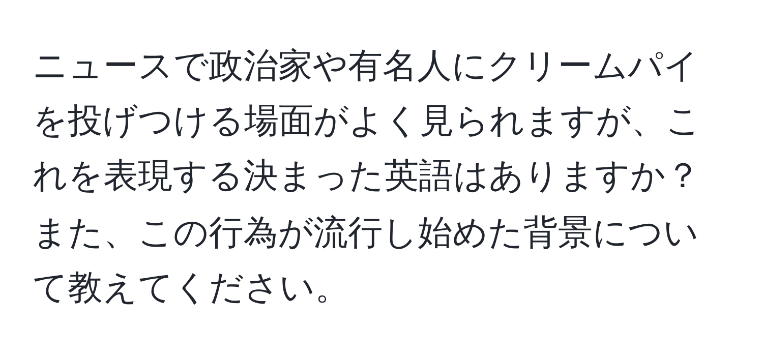 ニュースで政治家や有名人にクリームパイを投げつける場面がよく見られますが、これを表現する決まった英語はありますか？また、この行為が流行し始めた背景について教えてください。