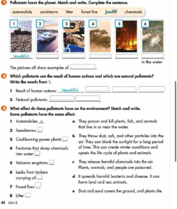 Pollutants harm the planet. Match and write. Complete the sentence.
automobile sand storm litter forest fire Jondfill chemicals
The pictures all show examples of_ _  
Which pollutants are the result of human actions and which are natural pollutants?
Write the words from 1.
】 Result of human actions:_
__
x_ □ /□   x_1+x_2=()
_
_
2 Natural pollutants:_
_
What effect do these pollutants have on the environment? Match and write.
Some pollutants have the same effect.
1 Automobiles_ 。 a They poison and kill plants, fish, and animals
2 Sandstorms _ □ 
that live in or near the water.
3 Coal-burning power plants _ □  b They throw dust, ash, and other particles into the
air. They can block the sunlight for a long period
4 Factories that dump chemicals of time. This can create winter conditions and
into water _ □  upsets the life cycle of plants and animals.
5 Volcanic eruptions _ □  c They release harmful chemicals into the air.
Plants, animals, and people are poisoned.
6 Leaks from tankers
carrying oil □ d It spreads harmful bacteria and disease. It can
7 Forest fires _ □ 
harm land and sea animals.
Dust and sand covers the ground, and plants die.
8 Litter _ □ 
44 Unit 5